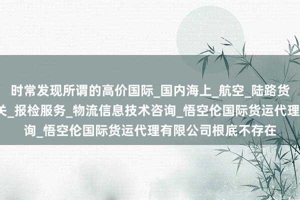 时常发现所谓的高价国际_国内海上_航空_陆路货运代理业务_代理报关_报检服务_物流信息技术咨询_悟空伦国际货运代理有限公司根底不存在
